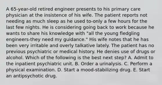 A 65-year-old retired engineer presents to his primary care physician at the insistence of his wife. The patient reports not needing as much sleep as he used to-only a few hours for the last few nights. He is considering going back to work because he wants to share his knowledge with "all the young fledgling engineers-they need my guidance." His wife notes that he has been very irritable and overly talkative lately. The patient has no previous psychiatric or medical history. He denies use of drugs or alcohol. Which of the following is the best next step? A. Admit to the inpatient psychiatric unit. B. Order a urinalysis. C. Perform a physical examination. D. Start a mood-stabilizing drug. E. Start an antipsychotic drug.