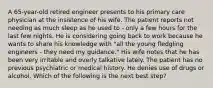 A 65-year-old retired engineer presents to his primary care physician at the insistence of his wife. The patient reports not needing as much sleep as he used to - only a few hours for the last few nights. He is considering going back to work because he wants to share his knowledge with "all the young fledgling engineers - they need my guidance." His wife notes that he has been very irritable and overly talkative lately. The patient has no previous psychiatric or medical history. He denies use of drugs or alcohol. Which of the following is the next best step?