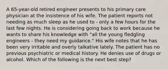 A 65-year-old retired engineer presents to his primary care physician at the insistence of his wife. The patient reports not needing as much sleep as he used to - only a few hours for the last few nights. He is considering going back to work because he wants to share his knowledge with "all the young fledgling engineers - they need my guidance." His wife notes that he has been very irritable and overly talkative lately. The patient has no previous psychiatric or medical history. He denies use of drugs or alcohol. Which of the following is the next best step?