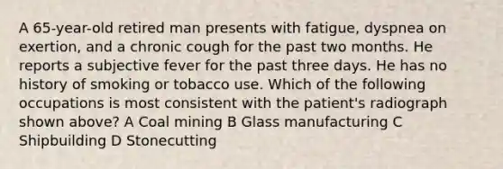 A 65-year-old retired man presents with fatigue, dyspnea on exertion, and a chronic cough for the past two months. He reports a subjective fever for the past three days. He has no history of smoking or tobacco use. Which of the following occupations is most consistent with the patient's radiograph shown above? A Coal mining B Glass manufacturing C Shipbuilding D Stonecutting