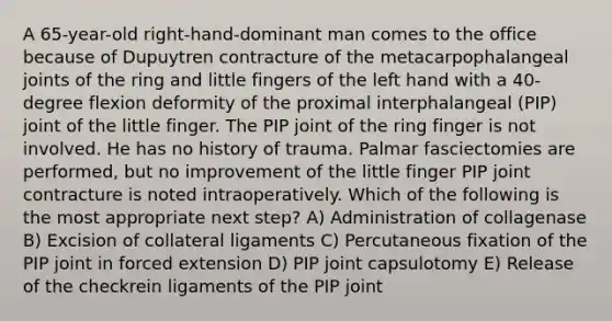 A 65-year-old right-hand-dominant man comes to the office because of Dupuytren contracture of the metacarpophalangeal joints of the ring and little fingers of the left hand with a 40-degree flexion deformity of the proximal interphalangeal (PIP) joint of the little finger. The PIP joint of the ring finger is not involved. He has no history of trauma. Palmar fasciectomies are performed, but no improvement of the little finger PIP joint contracture is noted intraoperatively. Which of the following is the most appropriate next step? A) Administration of collagenase B) Excision of collateral ligaments C) Percutaneous fixation of the PIP joint in forced extension D) PIP joint capsulotomy E) Release of the checkrein ligaments of the PIP joint