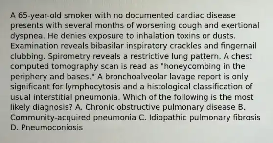 A 65-year-old smoker with no documented cardiac disease presents with several months of worsening cough and exertional dyspnea. He denies exposure to inhalation toxins or dusts. Examination reveals bibasilar inspiratory crackles and fingernail clubbing. Spirometry reveals a restrictive lung pattern. A chest computed tomography scan is read as "honeycombing in the periphery and bases." A bronchoalveolar lavage report is only significant for lymphocytosis and a histological classification of usual interstitial pneumonia. Which of the following is the most likely diagnosis? A. Chronic obstructive pulmonary disease B. Community-acquired pneumonia C. Idiopathic pulmonary fibrosis D. Pneumoconiosis