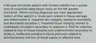 A 65-year-old stroke patient with limited mobility has a purple area of suspected deep tissue injury on the left greater trochanter. Which nursing diagnoses are most appropriate (select all that apply)? a. Acute pain related to tissue damage and inflammation b. Impaired skin integrity related to immobility and decreased sensation c. Impaired tissue integrity related to inadequate circulation secondary to pressure d. Risk for infection related to loss of tissue integrity and undernutrition secondary to stroke e. Ineffective peripheral tissue perfusion related to arteriosclerosis and loss of blood supply to affected area