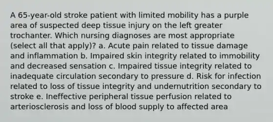 A 65-year-old stroke patient with limited mobility has a purple area of suspected deep tissue injury on the left greater trochanter. Which nursing diagnoses are most appropriate (select all that apply)? a. Acute pain related to tissue damage and inflammation b. Impaired skin integrity related to immobility and decreased sensation c. Impaired tissue integrity related to inadequate circulation secondary to pressure d. Risk for infection related to loss of tissue integrity and undernutrition secondary to stroke e. Ineffective peripheral tissue perfusion related to arteriosclerosis and loss of blood supply to affected area