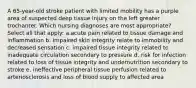 A 65-year-old stroke patient with limited mobility has a purple area of suspected deep tissue injury on the left greater trochanter. Which nursing diagnoses are most appropriate? Select all that apply: a.acute pain related to tissue damage and inflammation b. impaired skin integrity relate to immobility and decreased sensation c. impaired tissue integrity related to inadequate circulation secondary to pressure d. risk for infection related to loss of tissue integrity and undernutrition secondary to stroke e. ineffective peripheral tissue perfusion related to arteriosclerosis and loss of blood supply to affected area