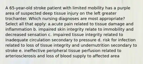 A 65-year-old stroke patient with limited mobility has a purple area of suspected deep tissue injury on the left greater trochanter. Which nursing diagnoses are most appropriate? Select all that apply: a.acute pain related to tissue damage and inflammation b. impaired skin integrity relate to immobility and decreased sensation c. impaired tissue integrity related to inadequate circulation secondary to pressure d. risk for infection related to loss of tissue integrity and undernutrition secondary to stroke e. ineffective peripheral tissue perfusion related to arteriosclerosis and loss of blood supply to affected area