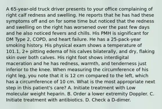 A 65-year-old truck driver presents to your office complaining of right calf redness and swelling. He reports that he has had these symptoms off and on for some time but noticed that the redness and swelling on the right has worsened over the past few days and he also noticed fevers and chills. His PMH is significant for DM Type 2, COPD, and heart failure. He has a 25-pack-year smoking history. His physical exam shows a temperature of 101.1, 2+ pitting edema of his calves bilaterally, and dry, flaking skin over both calves. His right foot shows interdigital maceration and he has redness, warmth, and tenderness just inferior to the knee. When measuring the circumference of his right leg, you note that it is 12 cm compared to the left, which has a circumference of 10 cm. What is the most appropriate next step in this patient's care? A. Initiate treatment with Low molecular weight heparin. B. Order a lower extremity Doppler. C. Initiate treatment with antibiotics. D. Check a D-dimer.