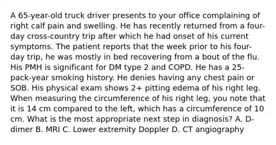 A 65-year-old truck driver presents to your office complaining of right calf pain and swelling. He has recently returned from a four-day cross-country trip after which he had onset of his current symptoms. The patient reports that the week prior to his four-day trip, he was mostly in bed recovering from a bout of the flu. His PMH is significant for DM type 2 and COPD. He has a 25-pack-year smoking history. He denies having any chest pain or SOB. His physical exam shows 2+ pitting edema of his right leg. When measuring the circumference of his right leg, you note that it is 14 cm compared to the left, which has a circumference of 10 cm. What is the most appropriate next step in diagnosis? A. D-dimer B. MRI C. Lower extremity Doppler D. CT angiography