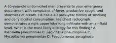 A 65-year-old undomiciled man presents to your emergency department with complaints of fever, productive cough, and shortness of breath. He has a 40 pack-year history of smoking and daily alcohol consumption. His chest radiograph demonstrates a right upper lobe lung infiltrate with an air-fluid level. What is the most likely etiology for this finding? A. Klebsiella pneumoniae B. Legionella pneumophilia C. Mycoplasma pneumoniae D. Pseudomonas aeruginosa