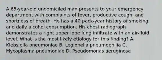 A 65-year-old undomiciled man presents to your emergency department with complaints of fever, productive cough, and shortness of breath. He has a 40 pack-year history of smoking and daily alcohol consumption. His chest radiograph demonstrates a right upper lobe lung infiltrate with an air-fluid level. What is the most likely etiology for this finding? A. Klebsiella pneumoniae B. Legionella pneumophilia C. Mycoplasma pneumoniae D. Pseudomonas aeruginosa