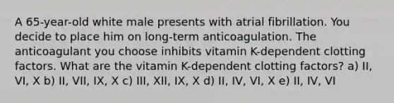 A 65-year-old white male presents with atrial fibrillation. You decide to place him on long-term anticoagulation. The anticoagulant you choose inhibits vitamin K-dependent clotting factors. What are the vitamin K-dependent clotting factors? a) II, VI, X b) II, VII, IX, X c) III, XII, IX, X d) II, IV, VI, X e) II, IV, VI