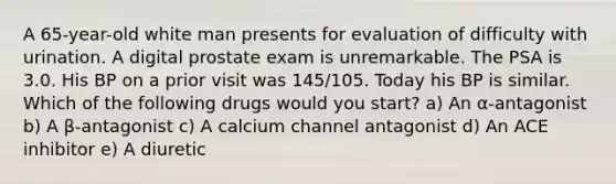 A 65-year-old white man presents for evaluation of difficulty with urination. A digital prostate exam is unremarkable. The PSA is 3.0. His BP on a prior visit was 145/105. Today his BP is similar. Which of the following drugs would you start? a) An α-antagonist b) A β-antagonist c) A calcium channel antagonist d) An ACE inhibitor e) A diuretic