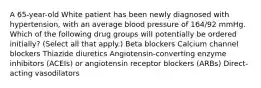 A 65-year-old White patient has been newly diagnosed with hypertension, with an average blood pressure of 164/92 mmHg. Which of the following drug groups will potentially be ordered initially? (Select all that apply.) Beta blockers Calcium channel blockers Thiazide diuretics Angiotensin-converting enzyme inhibitors (ACEIs) or angiotensin receptor blockers (ARBs) Direct-acting vasodilators