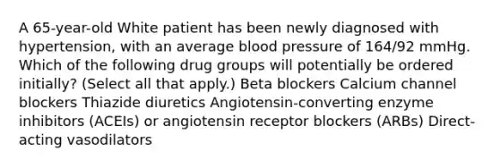 A 65-year-old White patient has been newly diagnosed with hypertension, with an average blood pressure of 164/92 mmHg. Which of the following drug groups will potentially be ordered initially? (Select all that apply.) Beta blockers Calcium channel blockers Thiazide diuretics Angiotensin-converting enzyme inhibitors (ACEIs) or angiotensin receptor blockers (ARBs) Direct-acting vasodilators