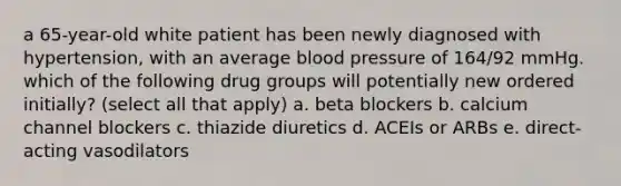 a 65-year-old white patient has been newly diagnosed with hypertension, with an average blood pressure of 164/92 mmHg. which of the following drug groups will potentially new ordered initially? (select all that apply) a. beta blockers b. calcium channel blockers c. thiazide diuretics d. ACEIs or ARBs e. direct-acting vasodilators