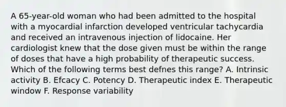 A 65-year-old woman who had been admitted to the hospital with a myocardial infarction developed ventricular tachycardia and received an intravenous injection of lidocaine. Her cardiologist knew that the dose given must be within the range of doses that have a high probability of therapeutic success. Which of the following terms best defnes this range? A. Intrinsic activity B. Efcacy C. Potency D. Therapeutic index E. Therapeutic window F. Response variability