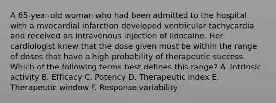 A 65-year-old woman who had been admitted to the hospital with a myocardial infarction developed ventricular tachycardia and received an intravenous injection of lidocaine. Her cardiologist knew that the dose given must be within the range of doses that have a high probability of therapeutic success. Which of the following terms best defines this range? A. Intrinsic activity B. Efficacy C. Potency D. Therapeutic index E. Therapeutic window F. Response variability