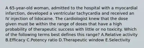 A 65-year-old woman, admitted to the hospital with a myocardial infarction, developed a ventricular tachycardia and received an IV injection of lidocaine. The cardiologist knew that the dose given must be within the range of doses that have a high probability of therapeutic success with little or no toxicity. Which of the following terms best defines this range? A.Relative activity B.Efficacy C.Potency ratio D.Therapeutic window E.Selectivity