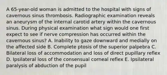A 65-year-old woman is admitted to the hospital with signs of cavernous sinus thrombosis. Radiographic examination reveals an aneurysm of the internal carotid artery within the cavernous sinus. During physical examination what sign would one first expect to see if nerve compression has occurred within the cavernous sinus? A. Inability to gaze downward and medially on the affected side B. Complete ptosis of the superior palpebra C. Bilateral loss of accommodation and loss of direct pupillary reflex D. Ipsilateral loss of the consensual corneal reflex E. Ipsilateral paralysis of abduction of the pupil
