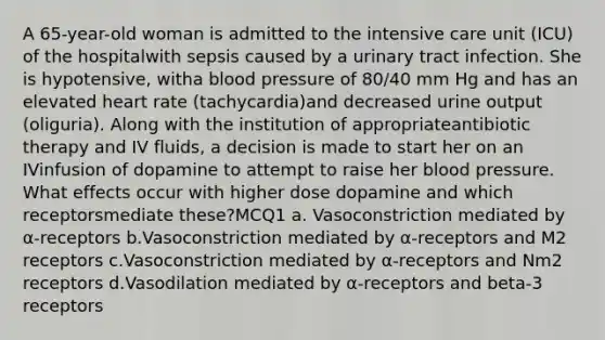 A 65-year-old woman is admitted to the intensive care unit (ICU) of the hospitalwith sepsis caused by a urinary tract infection. She is hypotensive, witha blood pressure of 80/40 mm Hg and has an elevated heart rate (tachycardia)and decreased urine output (oliguria). Along with the institution of appropriateantibiotic therapy and IV fluids, a decision is made to start her on an IVinfusion of dopamine to attempt to raise her blood pressure. What effects occur with higher dose dopamine and which receptorsmediate these?MCQ1 a. Vasoconstriction mediated by α-receptors b.Vasoconstriction mediated by α-receptors and M2 receptors c.Vasoconstriction mediated by α-receptors and Nm2 receptors d.Vasodilation mediated by α-receptors and beta-3 receptors