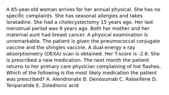 A 65-year-old woman arrives for her annual physical. She has no specific complaints. She has seasonal allergies and takes loratadine. She had a cholecystectomy 15 years ago. Her last menstrual period was 9 years ago. Both her mother and her maternal aunt had breast cancer. A physical examination is unremarkable. The patient is given the pneumococcal conjugate vaccine and the shingles vaccine. A dual-energy x-ray absorptiometry (DEXA) scan is obtained. Her T-score is -2.6. She is prescribed a new medication. The next month the patient returns to her primary care physician complaining of hot flashes. Which of the following is the most likely medication the patient was prescribed? A. Alendronate B. Denosumab C. Raloxifene D. Teriparatide E. Zoledronic acid