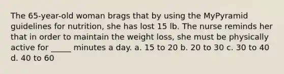 The 65-year-old woman brags that by using the MyPyramid guidelines for nutrition, she has lost 15 lb. The nurse reminds her that in order to maintain the weight loss, she must be physically active for _____ minutes a day. a. 15 to 20 b. 20 to 30 c. 30 to 40 d. 40 to 60