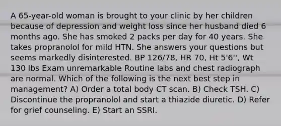 A 65-year-old woman is brought to your clinic by her children because of depression and weight loss since her husband died 6 months ago. She has smoked 2 packs per day for 40 years. She takes propranolol for mild HTN. She answers your questions but seems markedly disinterested. BP 126/78, HR 70, Ht 5'6'', Wt 130 lbs Exam unremarkable Routine labs and chest radiograph are normal. Which of the following is the next best step in management? A) Order a total body CT scan. B) Check TSH. C) Discontinue the propranolol and start a thiazide diuretic. D) Refer for grief counseling. E) Start an SSRI.