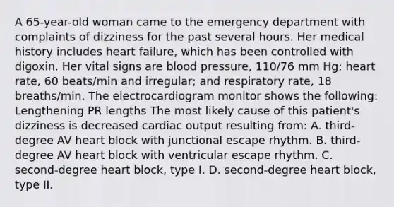 A 65-year-old woman came to the emergency department with complaints of dizziness for the past several hours. Her medical history includes heart failure, which has been controlled with digoxin. Her vital signs are blood pressure, 110/76 mm Hg; heart rate, 60 beats/min and irregular; and respiratory rate, 18 breaths/min. The electrocardiogram monitor shows the following: Lengthening PR lengths The most likely cause of this patient's dizziness is decreased cardiac output resulting from: A. third-degree AV heart block with junctional escape rhythm. B. third-degree AV heart block with ventricular escape rhythm. C. second-degree heart block, type I. D. second-degree heart block, type II.