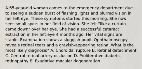 A 65-year-old woman comes to the emergency department due to seeing a sudden burst of flashing lights and blurred vision in her left eye. These symptoms started this morning. She now sees small spots in her field of vision. She felt "like a curtain came down" over her eye. She had a successful cataract extraction in her left eye 4 months ago. Her vital signs are stable. Examination shows a sluggish pupil. Ophthalmoscopy reveals retinal tears and a grayish-appearing retina. What is the most likely diagnosis? A. Choroidal rupture B. Retinal detachment C. Central retinal artery occlusion D. Proliferative diabetic retinopathy E. Exudative macular degeneration