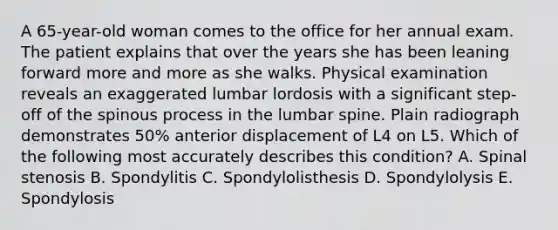 A 65-year-old woman comes to the office for her annual exam. The patient explains that over the years she has been leaning forward more and more as she walks. Physical examination reveals an exaggerated lumbar lordosis with a significant step-off of the spinous process in the lumbar spine. Plain radiograph demonstrates 50% anterior displacement of L4 on L5. Which of the following most accurately describes this condition? A. Spinal stenosis B. Spondylitis C. Spondylolisthesis D. Spondylolysis E. Spondylosis