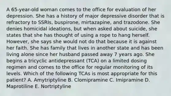 A 65-year-old woman comes to the office for evaluation of her depression. She has a history of major depressive disorder that is refractory to SSRIs, buspirone, mirtazapine, and trazodone. She denies homicidal ideations, but when asked about suicide, she states that she has thought of using a rope to hang herself. However, she says she would not do that because it is against her faith. She has family that lives in another state and has been living alone since her husband passed away 7 years ago. She begins a tricyclic antidepressant (TCA) on a limited dosing regimen and comes to the office for regular monitoring of its levels. Which of the following TCAs is most appropriate for this patient? A. Amytriptyline B. Clomipramine C. Imipramine D. Maprotiline E. Nortriptyline