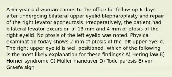 A 65-year-old woman comes to the office for follow-up 6 days after undergoing bilateral upper eyelid blepharoplasty and repair of the right levator aponeurosis. Preoperatively, the patient had bilateral levator excursion of 13 mm and 4 mm of ptosis of the right eyelid. No ptosis of the left eyelid was noted. Physical examination today shows 2 mm of ptosis of the left upper eyelid. The right upper eyelid is well positioned. Which of the following is the most likely explanation for these findings? A) Hering law B) Horner syndrome C) Müller maneuver D) Todd paresis E) von Graefe sign