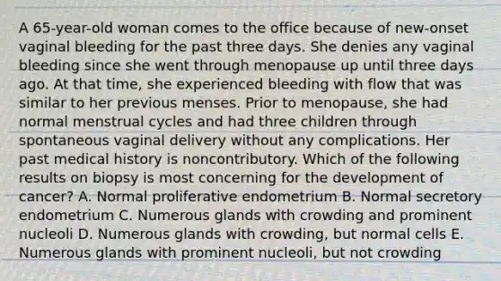 A 65-year-old woman comes to the office because of new-onset vaginal bleeding for the past three days. She denies any vaginal bleeding since she went through menopause up until three days ago. At that time, she experienced bleeding with flow that was similar to her previous menses. Prior to menopause, she had normal menstrual cycles and had three children through spontaneous vaginal delivery without any complications. Her past medical history is noncontributory. Which of the following results on biopsy is most concerning for the development of cancer? A. Normal proliferative endometrium B. Normal secretory endometrium C. Numerous glands with crowding and prominent nucleoli D. Numerous glands with crowding, but normal cells E. Numerous glands with prominent nucleoli, but not crowding