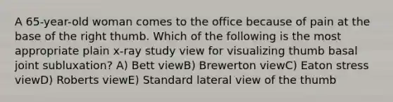A 65-year-old woman comes to the office because of pain at the base of the right thumb. Which of the following is the most appropriate plain x-ray study view for visualizing thumb basal joint subluxation? A) Bett viewB) Brewerton viewC) Eaton stress viewD) Roberts viewE) Standard lateral view of the thumb