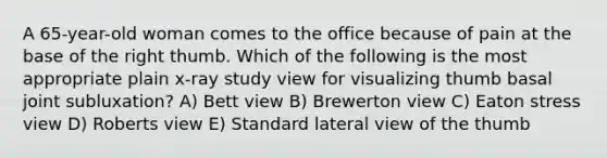 A 65-year-old woman comes to the office because of pain at the base of the right thumb. Which of the following is the most appropriate plain x-ray study view for visualizing thumb basal joint subluxation? A) Bett view B) Brewerton view C) Eaton stress view D) Roberts view E) Standard lateral view of the thumb