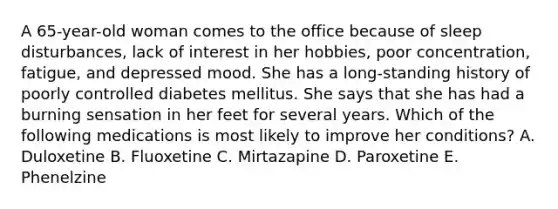 A 65-year-old woman comes to the office because of sleep disturbances, lack of interest in her hobbies, poor concentration, fatigue, and depressed mood. She has a long-standing history of poorly controlled diabetes mellitus. She says that she has had a burning sensation in her feet for several years. Which of the following medications is most likely to improve her conditions? A. Duloxetine B. Fluoxetine C. Mirtazapine D. Paroxetine E. Phenelzine