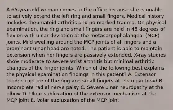 A 65-year-old woman comes to the office because she is unable to actively extend the left ring and small fingers. Medical history includes rheumatoid arthritis and no marked trauma. On physical examination, the ring and small fingers are held in 45 degrees of flexion with ulnar deviation at the metacarpophalangeal (MCP) joints. Mild swelling around the MCP joints of all fingers and a prominent ulnar head are noted. The patient is able to maintain extension when her fingers are passively extended. X-ray studies show moderate to severe wrist arthritis but minimal arthritic changes of the finger joints. Which of the following best explains the physical examination findings in this patient? A. Extensor tendon rupture of the ring and small fingers at the ulnar head B. Incomplete radial nerve palsy C. Severe ulnar neuropathy at the elbow D. Ulnar subluxation of the extensor mechanism at the MCP joint E. Volar subluxation of the MCP joint