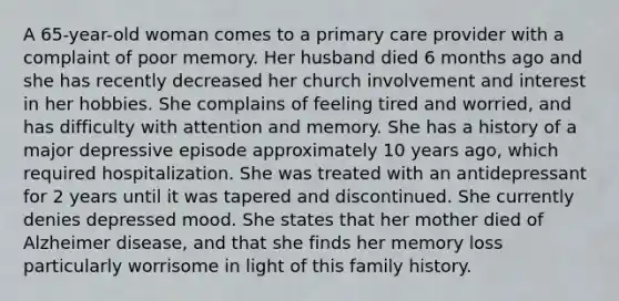 A 65-year-old woman comes to a primary care provider with a complaint of poor memory. Her husband died 6 months ago and she has recently decreased her church involvement and interest in her hobbies. She complains of feeling tired and worried, and has difficulty with attention and memory. She has a history of a major depressive episode approximately 10 years ago, which required hospitalization. She was treated with an antidepressant for 2 years until it was tapered and discontinued. She currently denies depressed mood. She states that her mother died of Alzheimer disease, and that she finds her memory loss particularly worrisome in light of this family history.