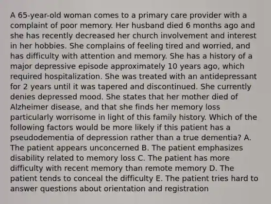 A 65-year-old woman comes to a primary care provider with a complaint of poor memory. Her husband died 6 months ago and she has recently decreased her church involvement and interest in her hobbies. She complains of feeling tired and worried, and has difficulty with attention and memory. She has a history of a major depressive episode approximately 10 years ago, which required hospitalization. She was treated with an antidepressant for 2 years until it was tapered and discontinued. She currently denies depressed mood. She states that her mother died of Alzheimer disease, and that she finds her memory loss particularly worrisome in light of this family history. Which of the following factors would be more likely if this patient has a pseudodementia of depression rather than a true dementia? A. The patient appears unconcerned B. The patient emphasizes disability related to memory loss C. The patient has more difficulty with recent memory than remote memory D. The patient tends to conceal the difficulty E. The patient tries hard to answer questions about orientation and registration