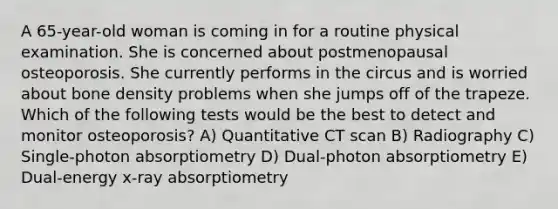 A 65-year-old woman is coming in for a routine physical examination. She is concerned about postmenopausal osteoporosis. She currently performs in the circus and is worried about bone density problems when she jumps off of the trapeze. Which of the following tests would be the best to detect and monitor osteoporosis? A) Quantitative CT scan B) Radiography C) Single-photon absorptiometry D) Dual-photon absorptiometry E) Dual-energy x-ray absorptiometry