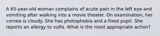 A 65-year-old woman complains of acute pain in the left eye and vomiting after walking into a movie theater. On examination, her cornea is cloudy. She has photophobia and a fixed pupil. She reports an allergy to sulfa. What is the most appropriate action?