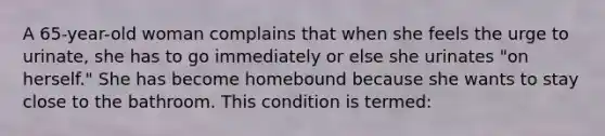 A 65-year-old woman complains that when she feels the urge to urinate, she has to go immediately or else she urinates "on herself." She has become homebound because she wants to stay close to the bathroom. This condition is termed: