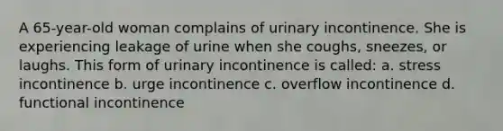 A 65-year-old woman complains of urinary incontinence. She is experiencing leakage of urine when she coughs, sneezes, or laughs. This form of urinary incontinence is called: a. stress incontinence b. urge incontinence c. overflow incontinence d. functional incontinence