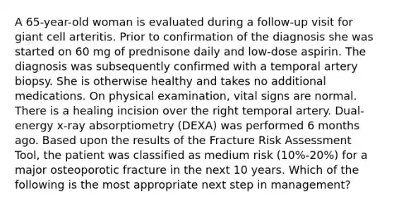 A 65-year-old woman is evaluated during a follow-up visit for giant cell arteritis. Prior to confirmation of the diagnosis she was started on 60 mg of prednisone daily and low-dose aspirin. The diagnosis was subsequently confirmed with a temporal artery biopsy. She is otherwise healthy and takes no additional medications. On physical examination, vital signs are normal. There is a healing incision over the right temporal artery. Dual-energy x-ray absorptiometry (DEXA) was performed 6 months ago. Based upon the results of the Fracture Risk Assessment Tool, the patient was classified as medium risk (10%-20%) for a major osteoporotic fracture in the next 10 years. Which of the following is the most appropriate next step in management?