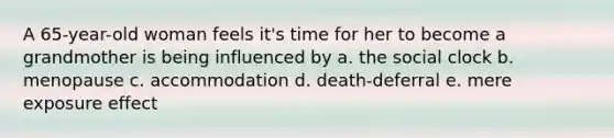 A 65-year-old woman feels it's time for her to become a grandmother is being influenced by a. the social clock b. menopause c. accommodation d. death-deferral e. mere exposure effect