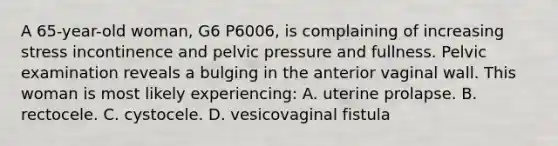 A 65-year-old woman, G6 P6006, is complaining of increasing stress incontinence and pelvic pressure and fullness. Pelvic examination reveals a bulging in the anterior vaginal wall. This woman is most likely experiencing: A. uterine prolapse. B. rectocele. C. cystocele. D. vesicovaginal fistula