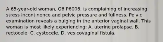 A 65-year-old woman, G6 P6006, is complaining of increasing stress incontinence and pelvic pressure and fullness. Pelvic examination reveals a bulging in the anterior vaginal wall. This woman is most likely experiencing: A. uterine prolapse. B. rectocele. C. cystocele. D. vesicovaginal fistula.