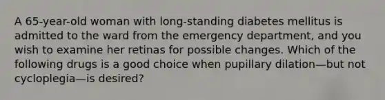 A 65-year-old woman with long-standing diabetes mellitus is admitted to the ward from the emergency department, and you wish to examine her retinas for possible changes. Which of the following drugs is a good choice when pupillary dilation—but not cycloplegia—is desired?