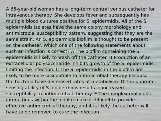 A 65-year-old woman has a long-term central venous catheter for intravenous therapy. She develops fever and subsequently has multiple blood cultures positive for S. epidermidis. All of the S. epidermidis isolates have the same colony morphology and antimicrobial susceptibility pattern, suggesting that they are the same strain. An S. epidermidis biofilm is thought to be present on the catheter. Which one of the following statements about such an infection is correct? A The biofilm containing the S. epidermidis is likely to wash off the catheter. B Production of an extracellular polysaccharide inhibits growth of the S. epidermidis, limiting the infection. C The S. epidermidis in the biofilm are likely to be more susceptible to antimicrobial therapy because the bacteria have decreased rates of metabolism. D The quorum-sensing ability of S. epidermidis results in increased susceptibility to antimicrobial therapy. E The complex molecular interactions within the biofilm make it difficult to provide effective antimicrobial therapy, and it is likely the catheter will have to be removed to cure the infection