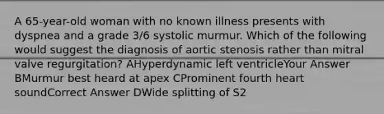 A 65-year-old woman with no known illness presents with dyspnea and a grade 3/6 systolic murmur. Which of the following would suggest the diagnosis of aortic stenosis rather than mitral valve regurgitation? AHyperdynamic left ventricleYour Answer BMurmur best heard at apex CProminent fourth heart soundCorrect Answer DWide splitting of S2